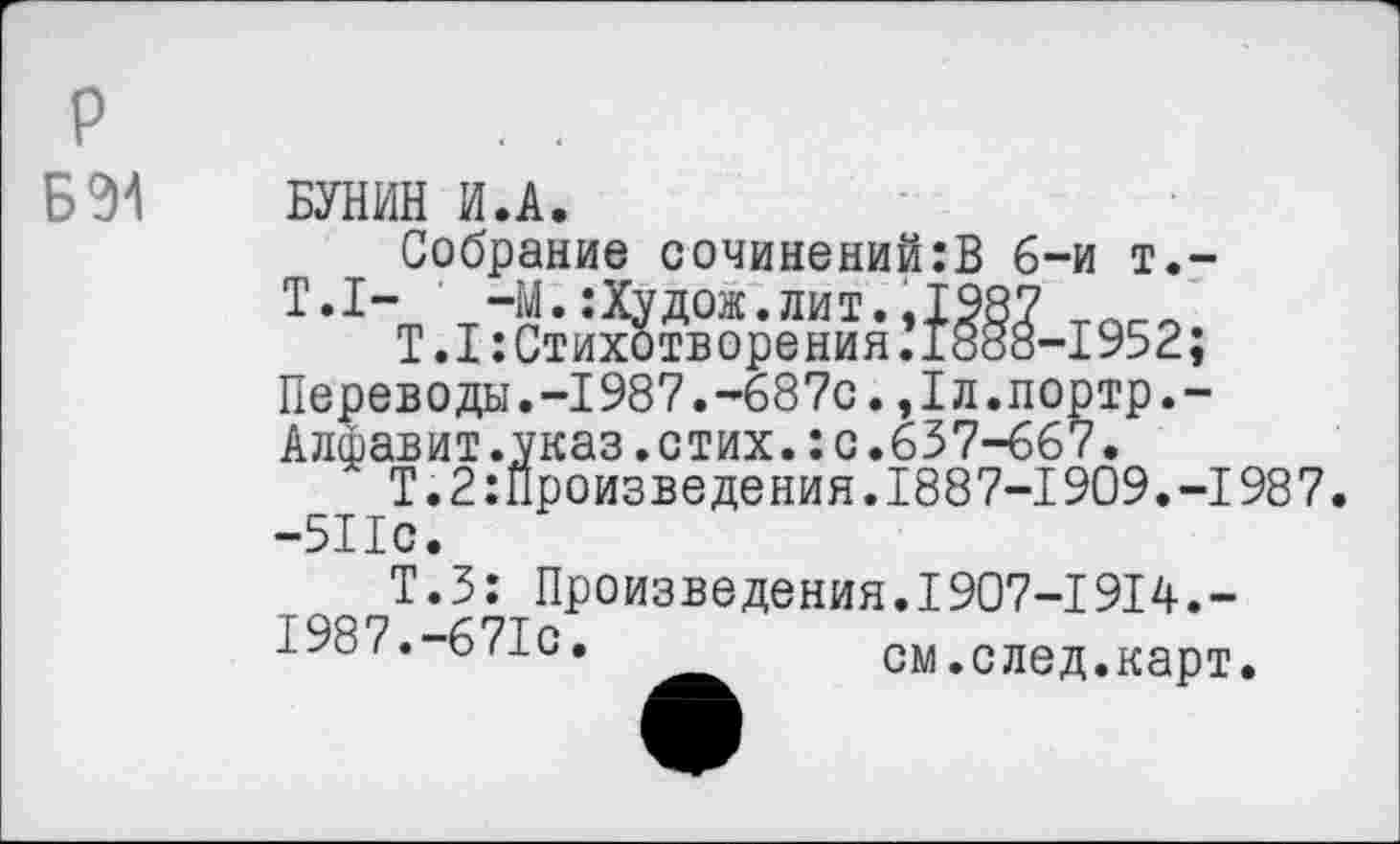 ﻿Б 94
БУНИН И.А.
Собрание сочинений:В 6-и т.-T.I- -М. :Худож.лит. .1987
Т.1:Стихотворения.1888-1952;
Переводы.-1987.-687с.,1л.портр.-
Алфавит.указ.стих.: с.637-667.
Т.2произведения.1887-1909.-1987. -511с.
Т.З: Произведения.I907-I9I4.-
1987.-671с. ___ см.след.карт.